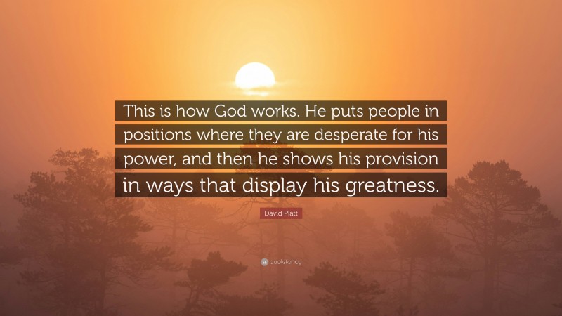 David Platt Quote: “This is how God works. He puts people in positions where they are desperate for his power, and then he shows his provision in ways that display his greatness.”