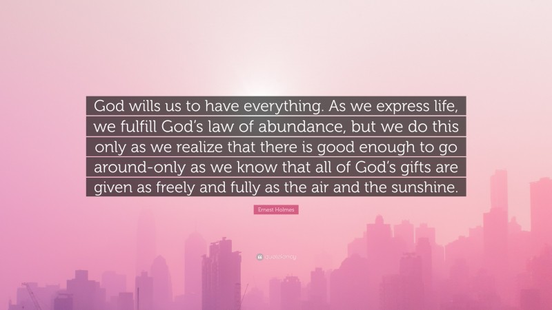 Ernest Holmes Quote: “God wills us to have everything. As we express life, we fulfill God’s law of abundance, but we do this only as we realize that there is good enough to go around-only as we know that all of God’s gifts are given as freely and fully as the air and the sunshine.”