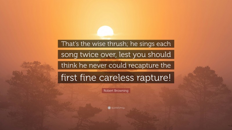 Robert Browning Quote: “That’s the wise thrush; he sings each song twice over, lest you should think he never could recapture the first fine careless rapture!”