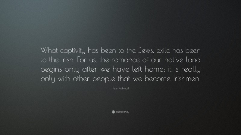 Peter Ackroyd Quote: “What captivity has been to the Jews, exile has been to the Irish. For us, the romance of our native land begins only after we have left home; it is really only with other people that we become Irishmen.”