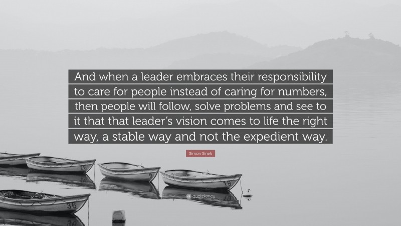 Simon Sinek Quote: “And when a leader embraces their responsibility to care for people instead of caring for numbers, then people will follow, solve problems and see to it that that leader’s vision comes to life the right way, a stable way and not the expedient way.”