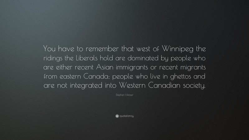 Stephen Harper Quote: “You have to remember that west of Winnipeg the ridings the Liberals hold are dominated by people who are either recent Asian immigrants or recent migrants from eastern Canada; people who live in ghettos and are not integrated into Western Canadian society.”