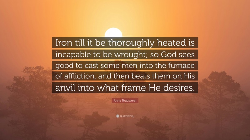 Anne Bradstreet Quote: “Iron till it be thoroughly heated is incapable to be wrought; so God sees good to cast some men into the furnace of affliction, and then beats them on His anvil into what frame He desires.”