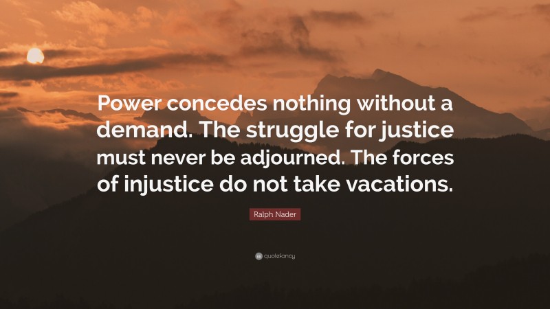 Ralph Nader Quote: “Power concedes nothing without a demand. The struggle for justice must never be adjourned. The forces of injustice do not take vacations.”