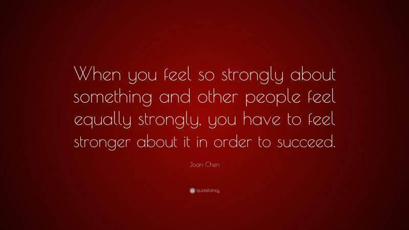 Joan Chen Quote: “When you feel so strongly about something and other people feel equally strongly, you have to feel stronger about it in order to succeed.”
