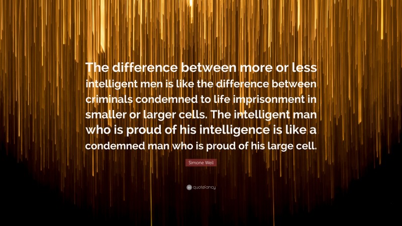 Simone Weil Quote: “The difference between more or less intelligent men is like the difference between criminals condemned to life imprisonment in smaller or larger cells. The intelligent man who is proud of his intelligence is like a condemned man who is proud of his large cell.”