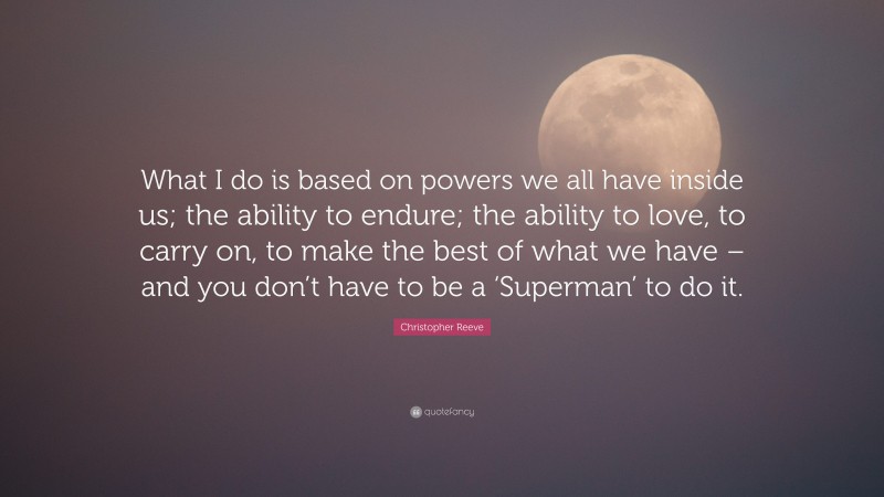 Christopher Reeve Quote: “What I do is based on powers we all have inside us; the ability to endure; the ability to love, to carry on, to make the best of what we have – and you don’t have to be a ‘Superman’ to do it.”