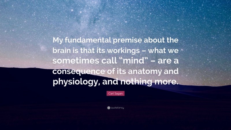 Carl Sagan Quote: “My fundamental premise about the brain is that its workings – what we sometimes call “mind” – are a consequence of its anatomy and physiology, and nothing more.”