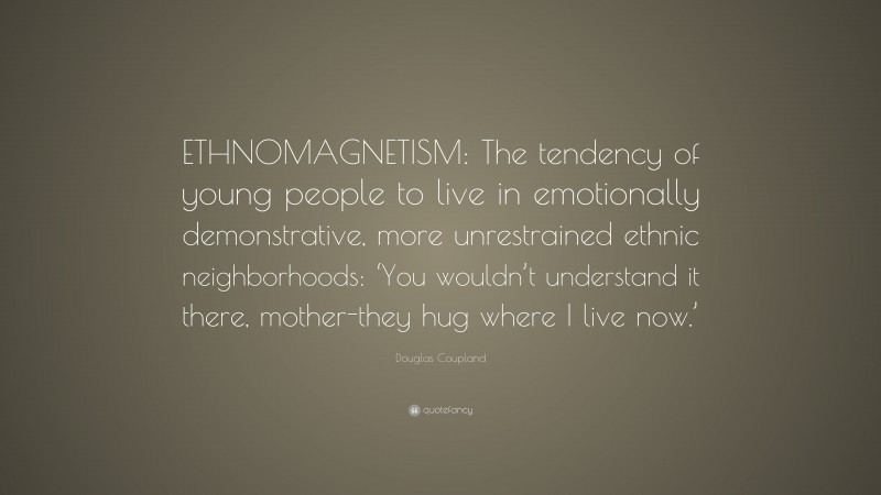 Douglas Coupland Quote: “ETHNOMAGNETISM: The tendency of young people to live in emotionally demonstrative, more unrestrained ethnic neighborhoods: ‘You wouldn’t understand it there, mother-they hug where I live now.’”