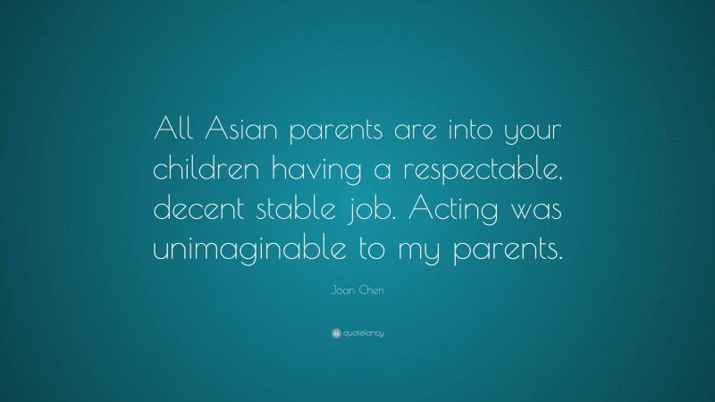 Joan Chen Quote: “All Asian parents are into your children having a respectable, decent stable job. Acting was unimaginable to my parents.”