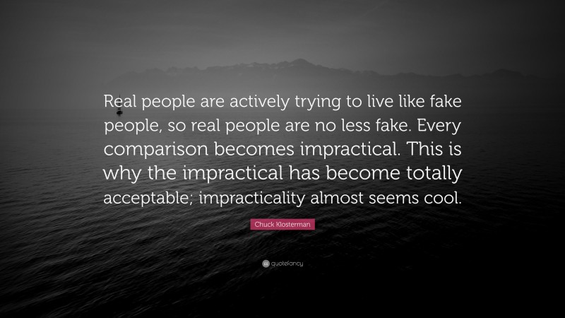 Chuck Klosterman Quote: “Real people are actively trying to live like fake people, so real people are no less fake. Every comparison becomes impractical. This is why the impractical has become totally acceptable; impracticality almost seems cool.”