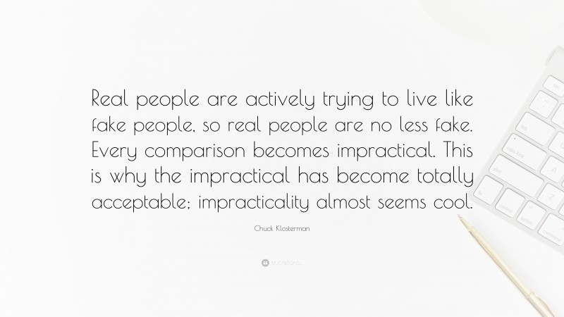 Chuck Klosterman Quote: “Real people are actively trying to live like fake people, so real people are no less fake. Every comparison becomes impractical. This is why the impractical has become totally acceptable; impracticality almost seems cool.”
