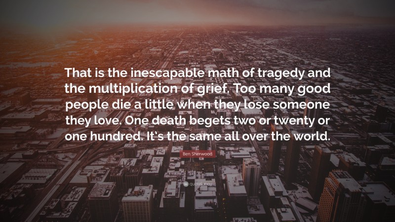 Ben Sherwood Quote: “That is the inescapable math of tragedy and the multiplication of grief. Too many good people die a little when they lose someone they love. One death begets two or twenty or one hundred. It’s the same all over the world.”