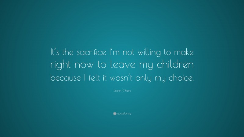 Joan Chen Quote: “It’s the sacrifice I’m not willing to make right now to leave my children because I felt it wasn’t only my choice.”