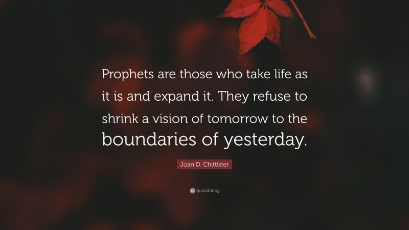 Joan D. Chittister Quote: “Prophets are those who take life as it is and expand it. They refuse to shrink a vision of tomorrow to the boundaries of yesterday.”
