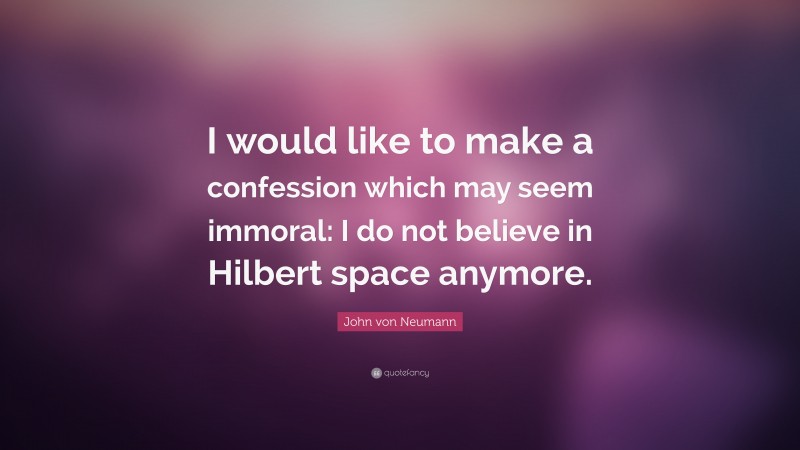 John von Neumann Quote: “I would like to make a confession which may seem immoral: I do not believe in Hilbert space anymore.”