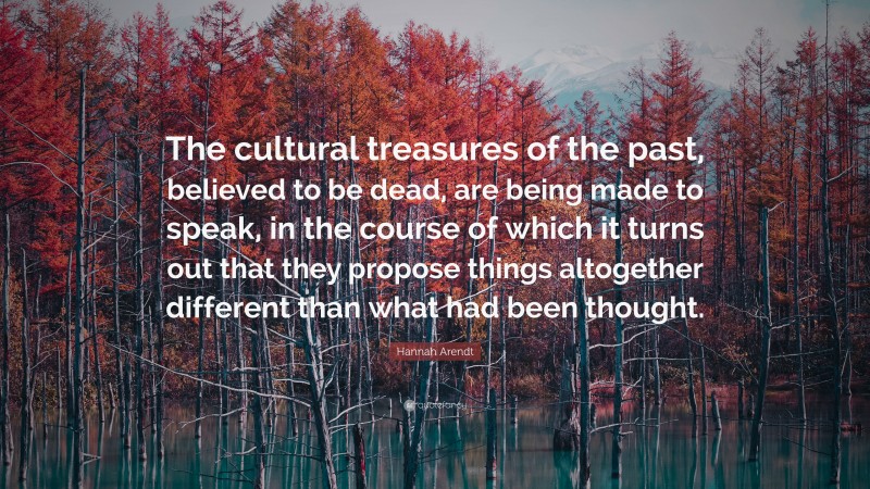 Hannah Arendt Quote: “The cultural treasures of the past, believed to be dead, are being made to speak, in the course of which it turns out that they propose things altogether different than what had been thought.”