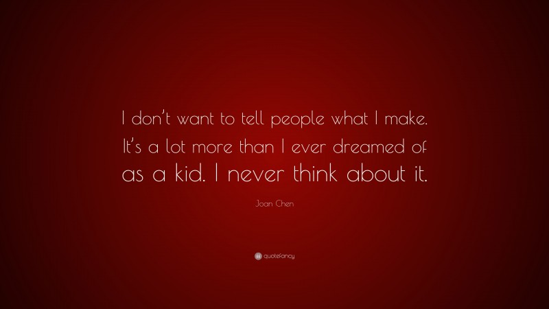 Joan Chen Quote: “I don’t want to tell people what I make. It’s a lot more than I ever dreamed of as a kid. I never think about it.”