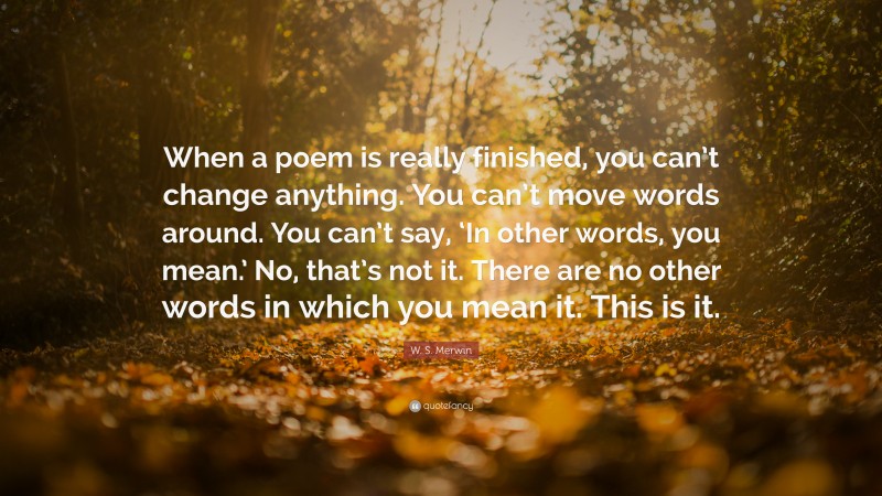 W. S. Merwin Quote: “When a poem is really finished, you can’t change anything. You can’t move words around. You can’t say, ‘In other words, you mean.’ No, that’s not it. There are no other words in which you mean it. This is it.”