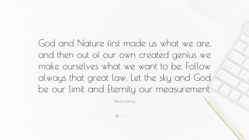 Marcus Garvey Quote: “God and Nature first made us what we are, and then out of our own created genius we make ourselves what we want to be. Follow always that great law. Let the sky and God be our limit and Eternity our measurement.”