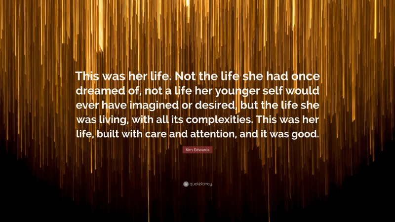 Kim Edwards Quote: “This was her life. Not the life she had once dreamed of, not a life her younger self would ever have imagined or desired, but the life she was living, with all its complexities. This was her life, built with care and attention, and it was good.”
