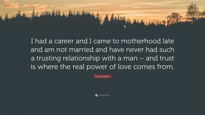 Diane Keaton Quote: “I had a career and I came to motherhood late and am not married and have never had such a trusting relationship with a man – and trust is where the real power of love comes from.”