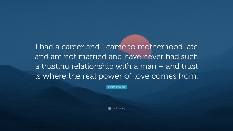 Diane Keaton Quote: “I had a career and I came to motherhood late and am not married and have never had such a trusting relationship with a man – and trust is where the real power of love comes from.”