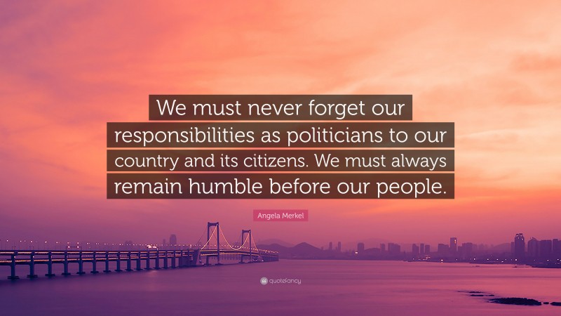 Angela Merkel Quote: “We must never forget our responsibilities as politicians to our country and its citizens. We must always remain humble before our people.”