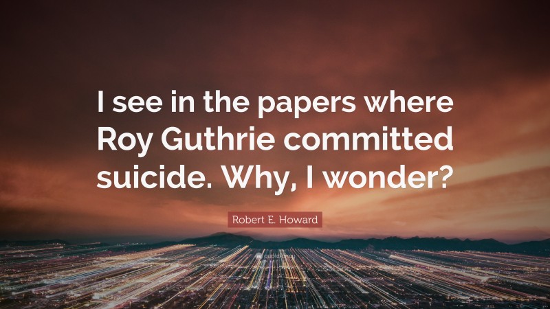 Robert E. Howard Quote: “I see in the papers where Roy Guthrie committed suicide. Why, I wonder?”