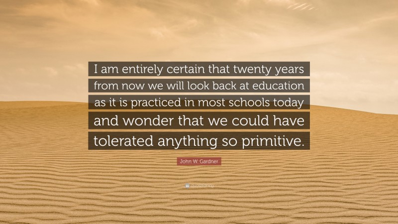 John W. Gardner Quote: “I am entirely certain that twenty years from now we will look back at education as it is practiced in most schools today and wonder that we could have tolerated anything so primitive.”