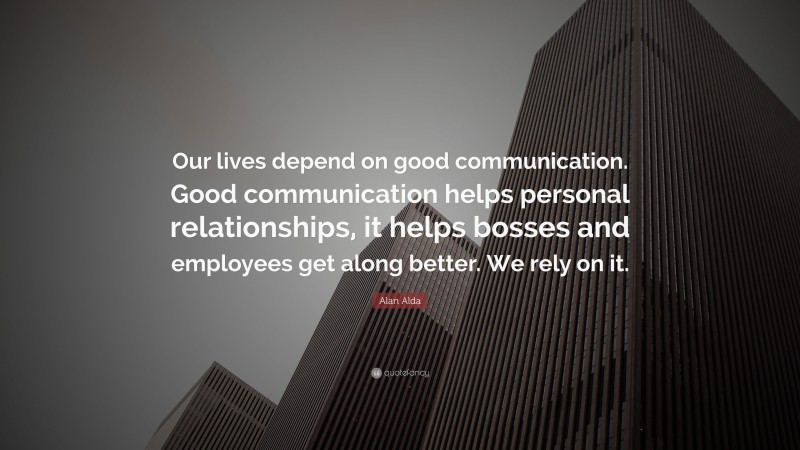 Alan Alda Quote: “Our lives depend on good communication. Good communication helps personal relationships, it helps bosses and employees get along better. We rely on it.”