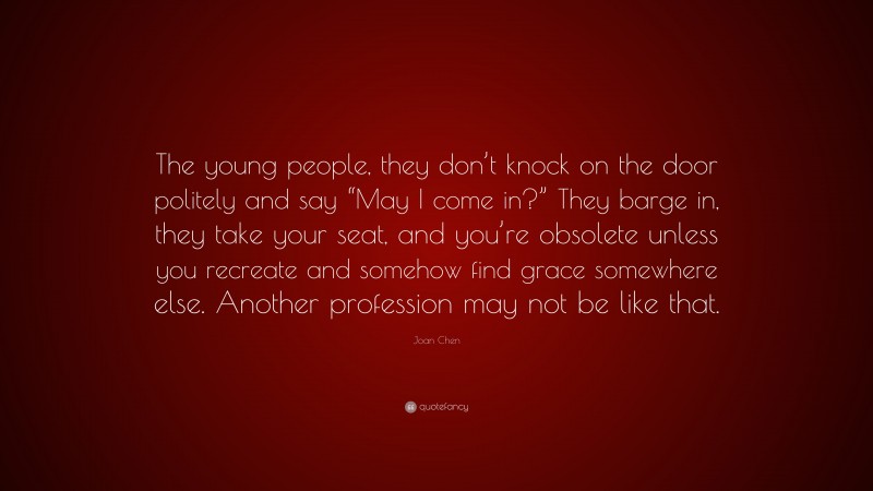 Joan Chen Quote: “The young people, they don’t knock on the door politely and say “May I come in?” They barge in, they take your seat, and you’re obsolete unless you recreate and somehow find grace somewhere else. Another profession may not be like that.”