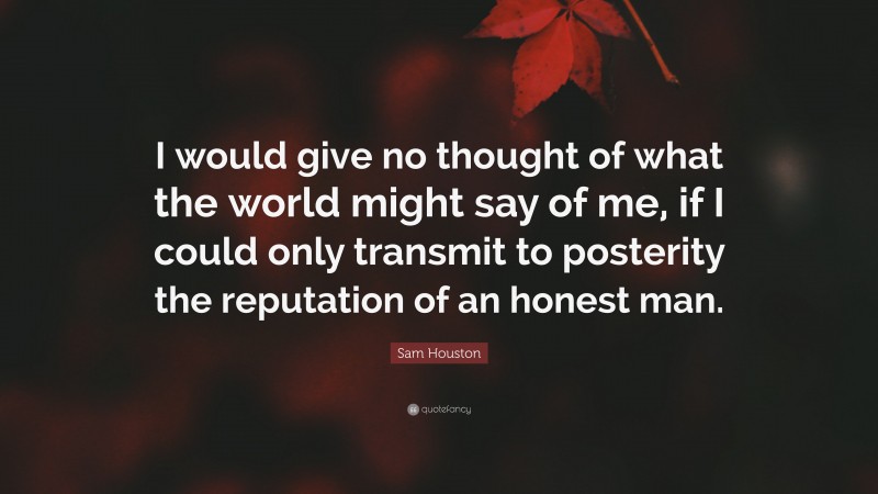Sam Houston Quote: “I would give no thought of what the world might say of me, if I could only transmit to posterity the reputation of an honest man.”