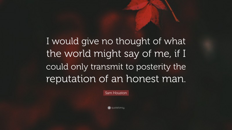 Sam Houston Quote: “I would give no thought of what the world might say of me, if I could only transmit to posterity the reputation of an honest man.”
