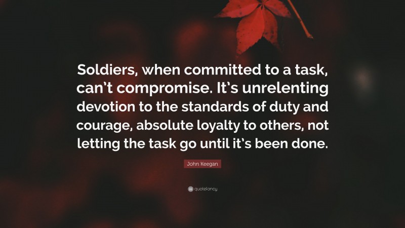John Keegan Quote: “Soldiers, when committed to a task, can’t compromise. It’s unrelenting devotion to the standards of duty and courage, absolute loyalty to others, not letting the task go until it’s been done.”