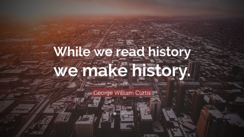 George William Curtis Quote: “While we read history we make history.”