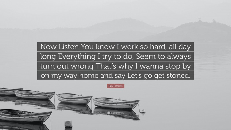 Ray Charles Quote: “Now Listen You know I work so hard, all day long Everything I try to do, Seem to always turn out wrong That’s why I wanna stop by on my way home and say Let’s go get stoned.”