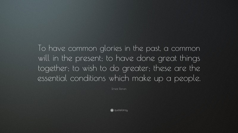Ernest Renan Quote: “To have common glories in the past, a common will in the present; to have done great things together; to wish to do greater; these are the essential conditions which make up a people.”