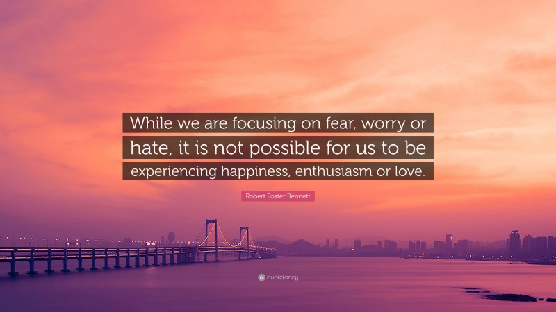Robert Foster Bennett Quote: “While we are focusing on fear, worry or hate, it is not possible for us to be experiencing happiness, enthusiasm or love.”