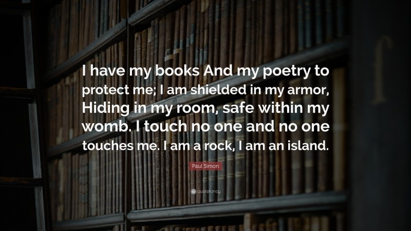 Paul Simon Quote: “I have my books And my poetry to protect me; I am shielded in my armor, Hiding in my room, safe within my womb. I touch no one and no one touches me. I am a rock, I am an island.”