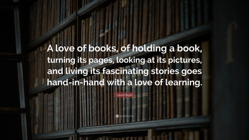 Laura Bush Quote: “A love of books, of holding a book, turning its pages, looking at its pictures, and living its fascinating stories goes hand-in-hand with a love of learning.”