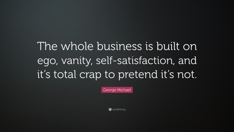 George Michael Quote: “The whole business is built on ego, vanity, self-satisfaction, and it’s total crap to pretend it’s not.”