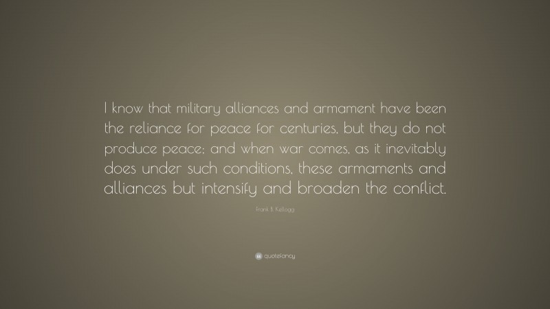 Frank B. Kellogg Quote: “I know that military alliances and armament have been the reliance for peace for centuries, but they do not produce peace; and when war comes, as it inevitably does under such conditions, these armaments and alliances but intensify and broaden the conflict.”