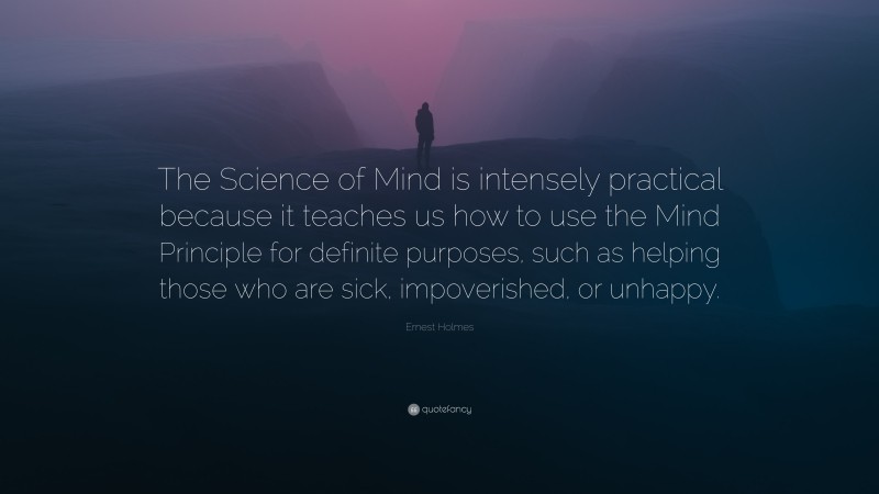 Ernest Holmes Quote: “The Science of Mind is intensely practical because it teaches us how to use the Mind Principle for definite purposes, such as helping those who are sick, impoverished, or unhappy.”