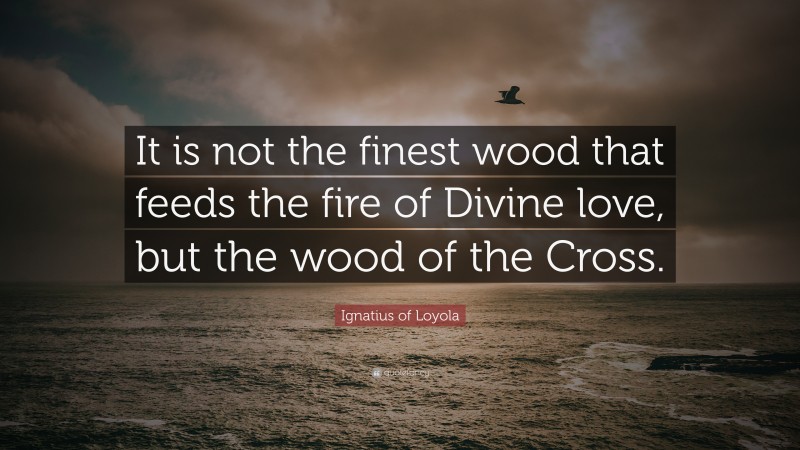 Ignatius of Loyola Quote: “It is not the finest wood that feeds the fire of Divine love, but the wood of the Cross.”