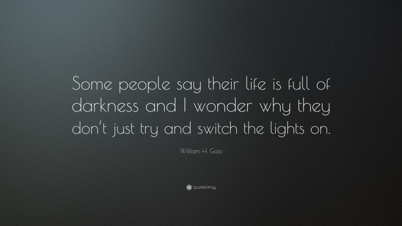 William H. Gass Quote: “Some people say their life is full of darkness and I wonder why they don’t just try and switch the lights on.”