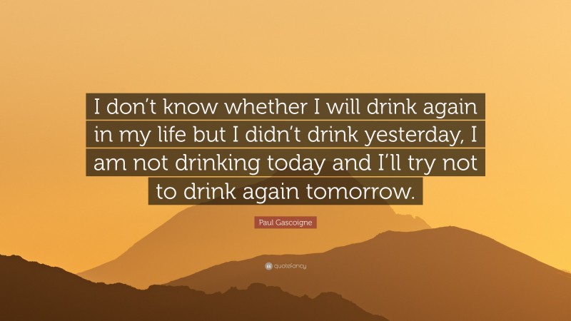 Paul Gascoigne Quote: “I don’t know whether I will drink again in my life but I didn’t drink yesterday, I am not drinking today and I’ll try not to drink again tomorrow.”