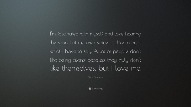 Gene Simmons Quote: “I’m fascinated with myself and love hearing the sound of my own voice. I’d like to hear what I have to say. A lot of people don’t like being alone because they truly don’t like themselves, but I love me.”