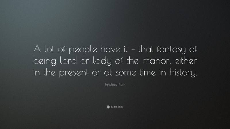 Penelope Keith Quote: “A lot of people have it – that fantasy of being lord or lady of the manor, either in the present or at some time in history.”