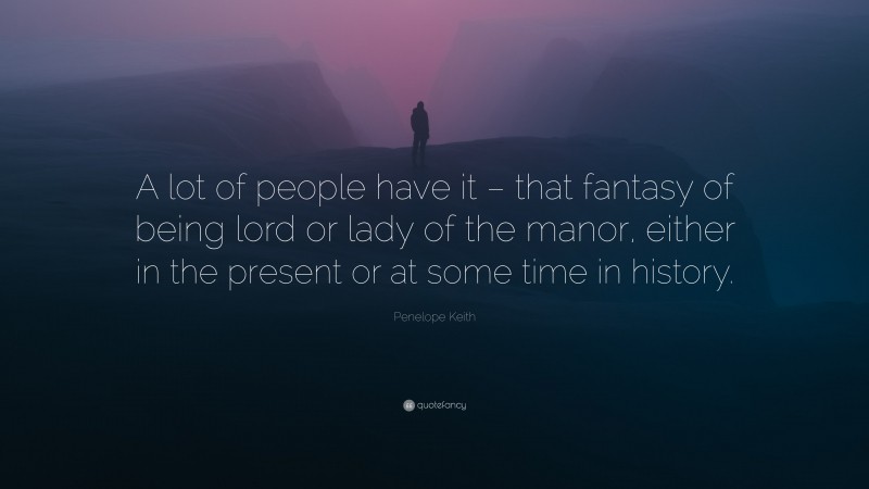 Penelope Keith Quote: “A lot of people have it – that fantasy of being lord or lady of the manor, either in the present or at some time in history.”